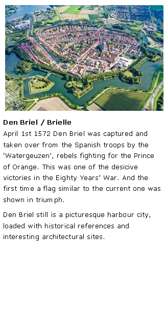 Tekstvak: ￼Den Briel / BrielleApril 1st 1572 Den Briel was captured and taken over from the Spanish troops by the Watergeuzen, rebels fighting for the Prince of Orange. This was one of the desicive victories in the Eighty Years War. And the first time a flag similar to the current one was shown in triumph.Den Briel still is a picturesque harbour city, loaded with historical references and interesting architectural sites. 